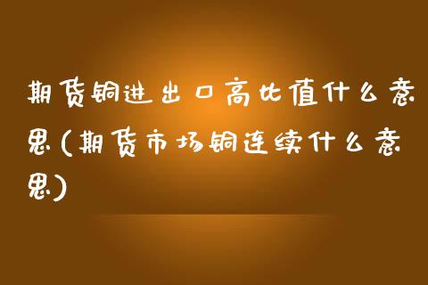 期货铜进出口高比值什么意思(期货市场铜连续什么意思) (https://www.njaxzs.com/) 内盘期货 第1张