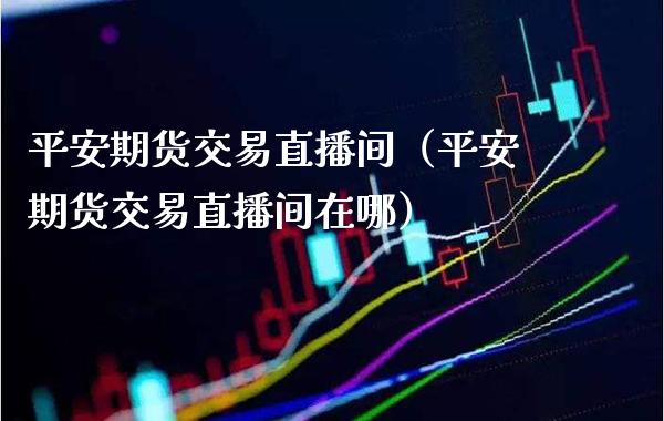 平安期货交易直播间（平安期货交易直播间在哪） (https://www.njaxzs.com/) 黄金期货 第1张