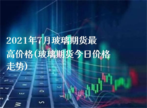 2021年7月玻璃期货最高价格(玻璃期货今日价格走势) (https://www.njaxzs.com/) 内盘期货 第1张