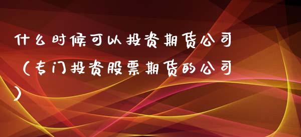 什么时候可以投资期货公司（专门投资股票期货的公司） (https://www.njaxzs.com/) 原油期货 第1张