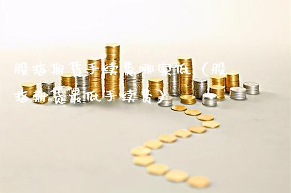 股指期货手续费哪家低（股指期货最低手续费） (https://www.njaxzs.com/) 期货直播间 第1张