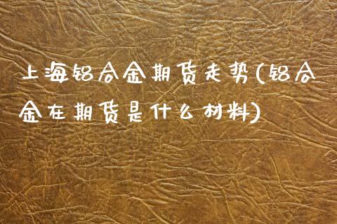 上海铝合金期货走势(铝合金在期货是什么材料) (https://www.njaxzs.com/) 期货开户 第1张