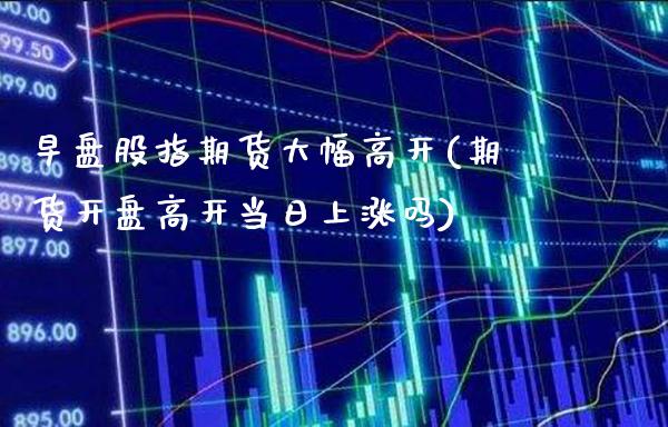 早盘股指期货大幅高开(期货开盘高开当日上涨吗) (https://www.njaxzs.com/) 期货开户 第1张