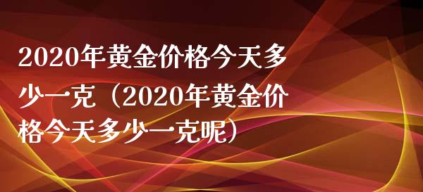 2020年黄金今天多少一克（2020年黄金今天多少一克呢） (https://www.njaxzs.com/) 黄金期货 第1张