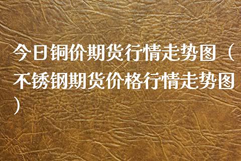 今日铜价期货行情走势图（不锈钢期货行情走势图） (https://www.njaxzs.com/) 期货直播间 第1张
