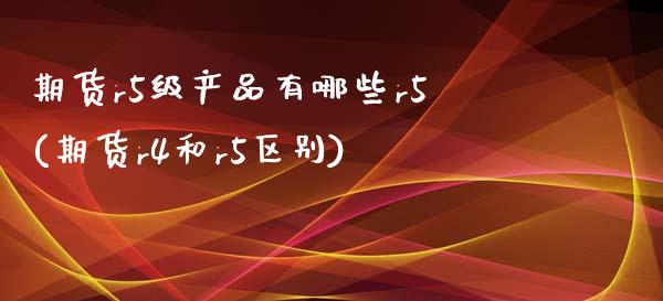 期货r5级产品有哪些r5(期货r4和r5区别) (https://www.njaxzs.com/) 期货开户 第1张