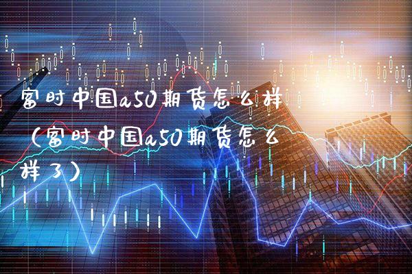 富时中国a50期货怎么样（富时中国a50期货怎么样了） (https://www.njaxzs.com/) 期货直播间 第1张