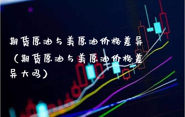 期货原油与美原油差异(期货原油与美原油差异大吗) 期货行情 第1张-爱新财经 期货原油与美原油差异(期货原油与美原油差异大吗) (https://www.njaxzs.com/) 期货行情 第1张