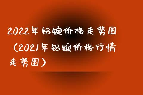 2022年铝锭走势图（2021年铝锭行情走势图） (https://www.njaxzs.com/) 黄金期货 第1张