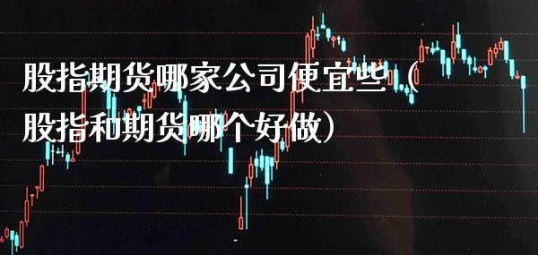 股指期货哪家公司便宜些（股指和期货哪个好做） (https://www.njaxzs.com/) 期货直播间 第1张