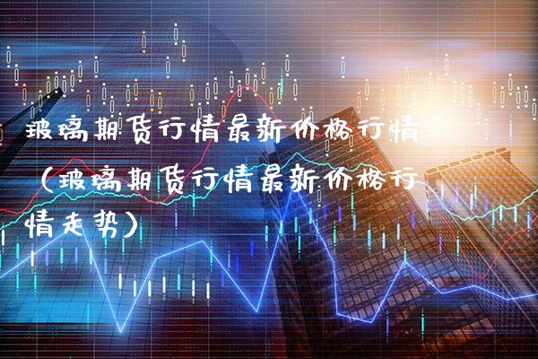 玻璃期货行情最新行情（玻璃期货行情最新行情走势） (https://www.njaxzs.com/) 期货直播间 第1张