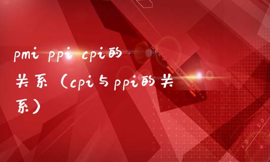 pmi ppi cpi的关系（cpi与ppi的关系） (https://www.njaxzs.com/) 黄金期货 第1张