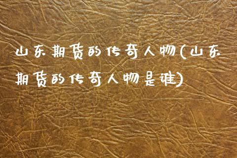 山东期货的传奇人物(山东期货的传奇人物是谁) (https://www.njaxzs.com/) 期货行情 第1张