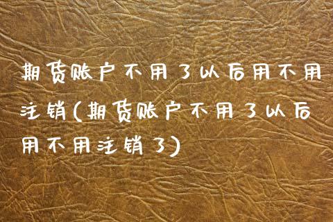 期货账户不用了以后用不用注销(期货账户不用了以后用不用注销了) (https://www.njaxzs.com/) 期货直播间 第1张