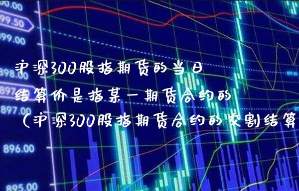 沪深300股指期货的当日结算价是指某货合约的（沪深300股指期货合约的交割结算价为） (https://www.njaxzs.com/) 内盘期货 第1张