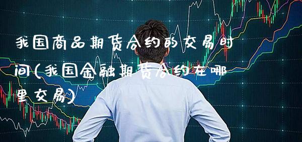 我国商品期货合约的交易时间(我国金融期货合约在哪里交易) (https://www.njaxzs.com/) 期货投资 第1张