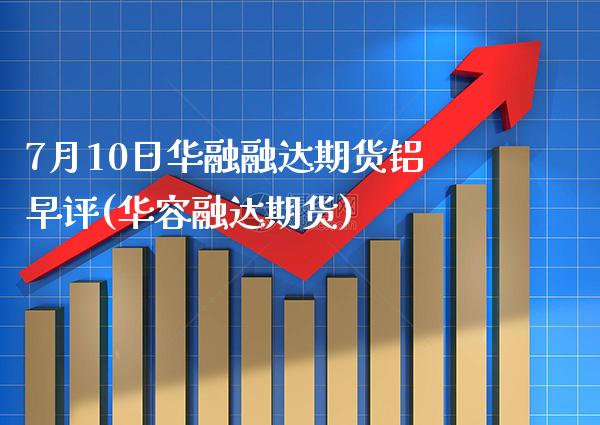 7月10日华融融达期货铝早评(华容融达期货) (https://www.njaxzs.com/) 原油期货 第1张