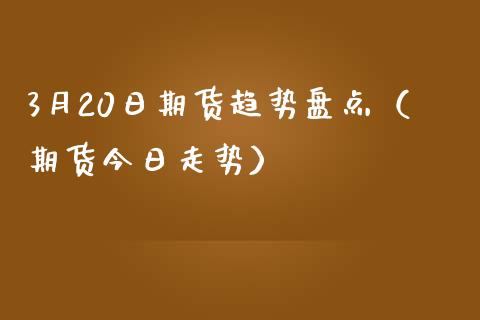 3月20日期货趋势盘点（期货今日走势） (https://www.njaxzs.com/) 期货直播间 第1张