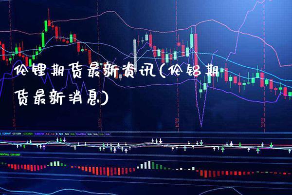 伦锂期货最新资讯(伦铝期货最新消息) (https://www.njaxzs.com/) 期货直播间 第1张
