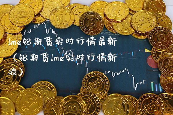 lme铝期货实时行情最新（铝期货lme实时行情新浪） (https://www.njaxzs.com/) 期货直播间 第1张