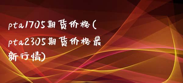 pta1705期货价格(pta2305期货价格最新行情) (https://www.njaxzs.com/) 内盘期货 第1张