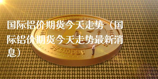 国际铝价期货今天走势（国际铝价期货今天走势最新消息） (https://www.njaxzs.com/) 黄金期货 第1张