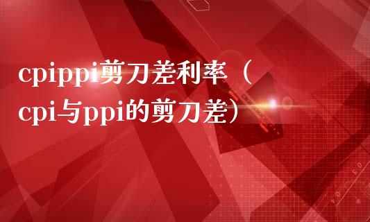 cpippi剪刀差利率（cpi与ppi的剪刀差） (https://www.njaxzs.com/) 原油期货 第1张
