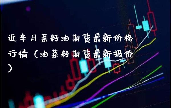 近半月菜籽油期货最新行情（油菜籽期货最新报价） (https://www.njaxzs.com/) 内盘期货 第1张