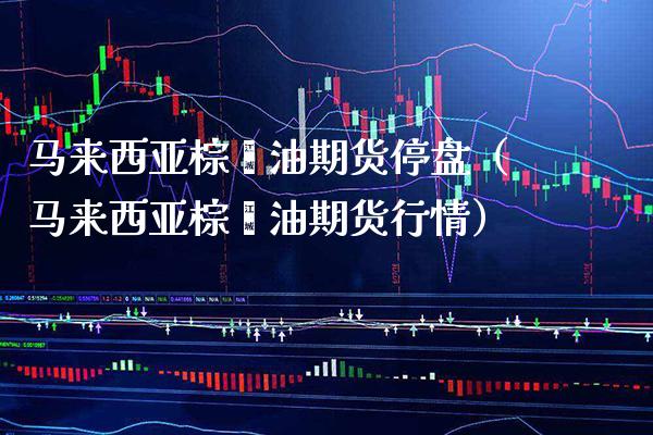 马来西亚棕榈油期货停盘（马来西亚棕榈油期货行情） (https://www.njaxzs.com/) 期货行情 第1张