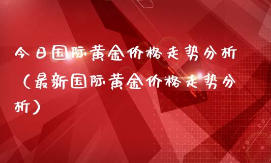 今日国际黄金走势分析（最新国际黄金走势分析） (https://www.njaxzs.com/) 期货直播间 第1张