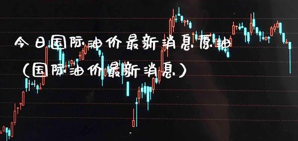 今日国际油价最新消息原油（国际油价最新消息） (https://www.njaxzs.com/) 期货直播间 第1张
