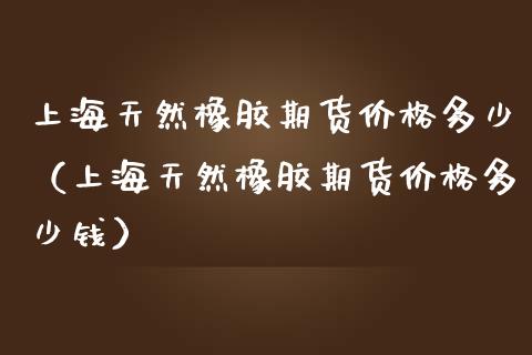 上海天然橡胶期货多少（上海天然橡胶期货多少钱） (https://www.njaxzs.com/) 期货开户 第1张