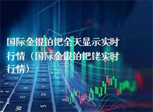 国际金银铂钯全天显示实时行情（国际金银铂钯铑实时行情） (https://www.njaxzs.com/) 期货直播间 第1张