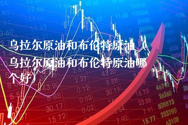 乌拉尔原油和布伦特原油（乌拉尔原油和布伦特原油哪个好） (https://www.njaxzs.com/) 期货开户 第1张