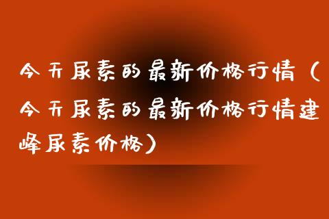 今天尿素的最新行情(今天尿素的最新行情建峰尿素) 期货直播间 第1张-爱新财经 今天尿素的最新行情(今天尿素的最新行情建峰尿素) (https://www.njaxzs.com/) 期货直播间 第1张
