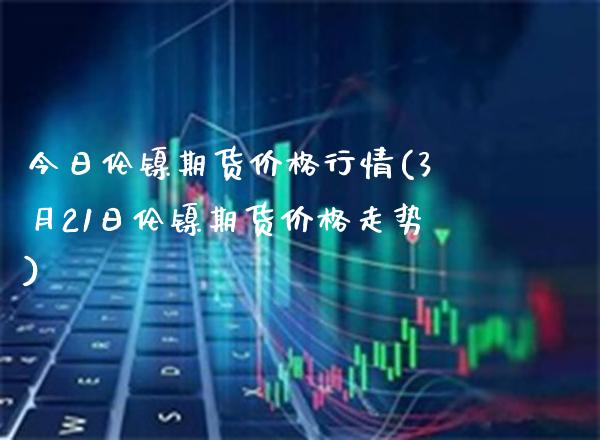 今日伦镍期货价格行情(3月21日伦镍期货价格走势) (https://www.njaxzs.com/) 期货开户 第1张