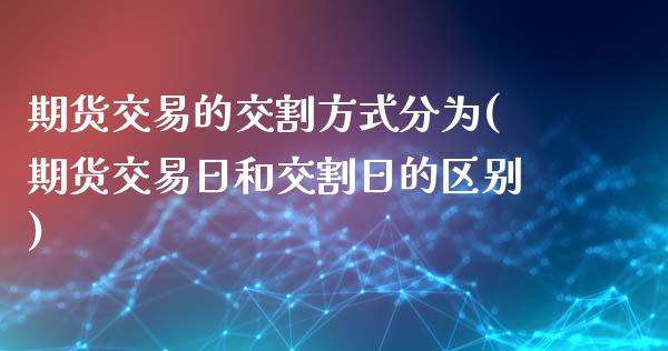 期货交易的交割方式分为(期货交易日和交割日的区别) (https://www.njaxzs.com/) 期货开户 第1张