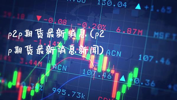 p2p期货最新消息(p2p期货最新消息新闻) (https://www.njaxzs.com/) 期货直播间 第1张