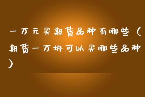 一万元买期货品种有哪些（期货一万块可以买哪些品种） (https://www.njaxzs.com/) 期货直播间 第1张