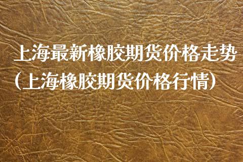 上海最新橡胶期货价格走势(上海橡胶期货价格行情) (https://www.njaxzs.com/) 期货投资 第1张