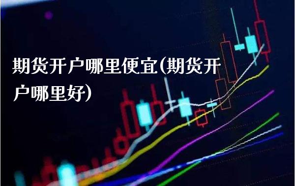 期货开户哪里便宜(期货开户哪里好) (https://www.njaxzs.com/) 原油期货 第1张