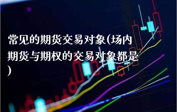 常见的期货交易对象(场内期货与期权的交易对象都是) (https://www.njaxzs.com/) 期货行情 第1张