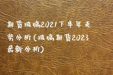 期货玻璃2021下半年走势分析(玻璃期货2023最新分析) (https://www.njaxzs.com/) 期货开户 第1张