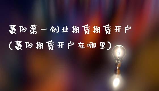 襄阳第一创业期货期货开户(襄阳期货开户在哪里) (https://www.njaxzs.com/) 期货直播间 第1张