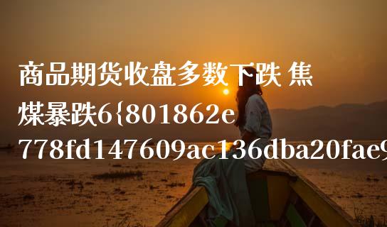 商品期货收盘多数下跌 焦煤暴跌6（焦煤期货涨停幅度） (https://www.njaxzs.com/) 内盘期货 第1张