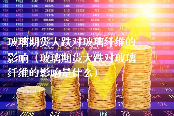 玻璃期货大跌对玻璃纤维的影响（玻璃期货大跌对玻璃纤维的影响是什么） (https://www.njaxzs.com/) 内盘期货 第1张