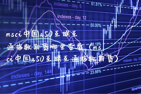 msci中国a50互联互通指数期货哪里查看（msci中国a50互联互通指数期货） (https://www.njaxzs.com/) 期货直播间 第1张