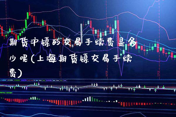 期货沪镍的交易手续费是多少呢(上海期货镍交易手续费) (https://www.njaxzs.com/) 黄金期货 第1张