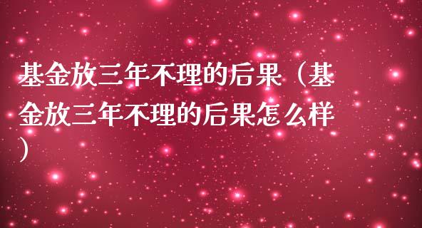 基金放三年不理的后果（基金放三年不理的后果怎么样） (https://www.njaxzs.com/) 期货直播间 第1张