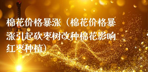 棉花暴涨（棉花暴涨引起砍枣树改种棉花影响红枣种植） (https://www.njaxzs.com/) 期货开户 第1张